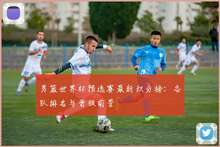 男篮世界杯预选赛最新积分榜:各队排名与晋级前景