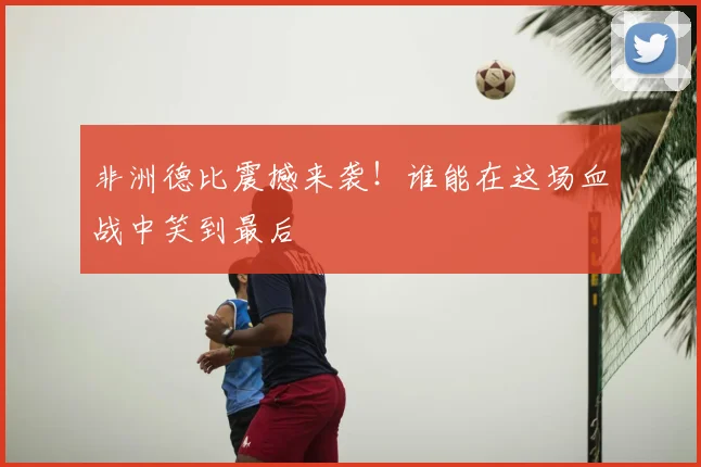 非洲德比震撼来袭！谁能在这场血战中笑到最后