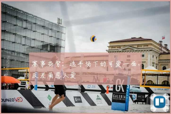 赛事花絮:选手场下的可爱一面,反差萌惹人爱