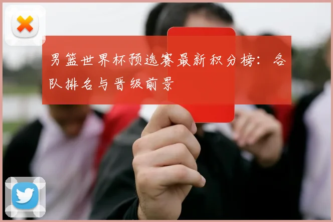 男篮世界杯预选赛最新积分榜:各队排名与晋级前景