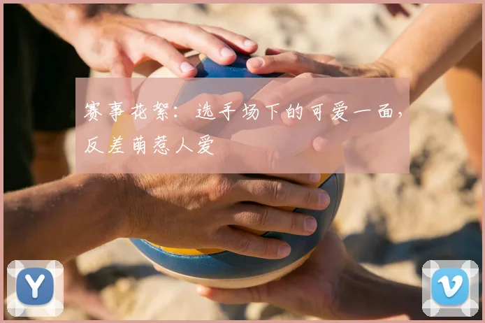 赛事花絮：选手场下的可爱一面，反差萌惹人爱