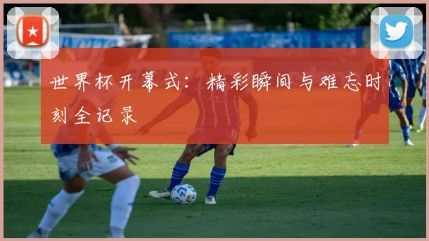 世界杯开幕式：精彩瞬间与难忘时刻全记录
