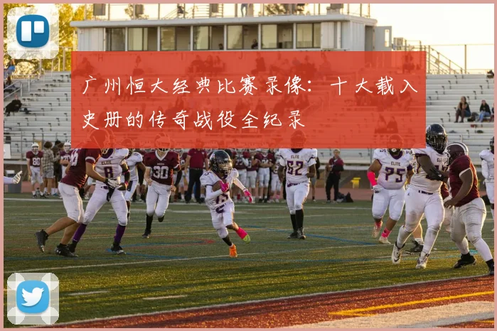 广州恒大经典比赛录像：十大载入史册的传奇战役全纪录