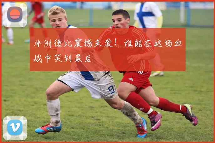 非洲德比震撼来袭！谁能在这场血战中笑到最后
