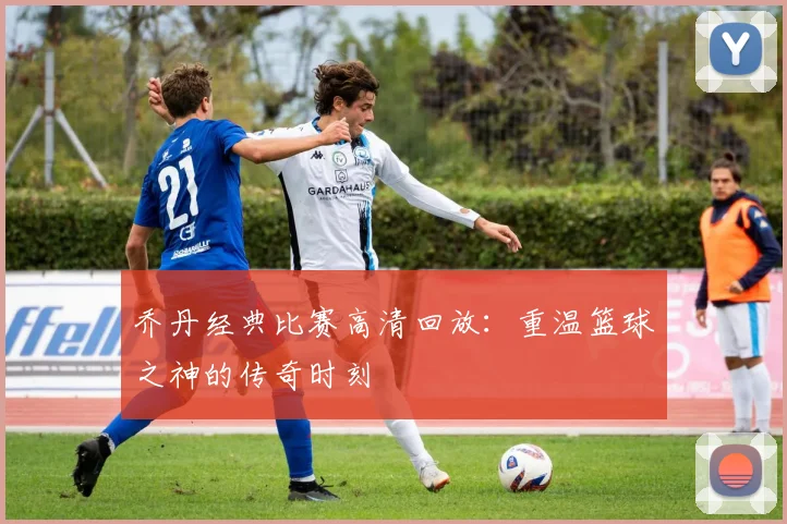 乔丹经典比赛高清回放:重温篮球之神的传奇时刻