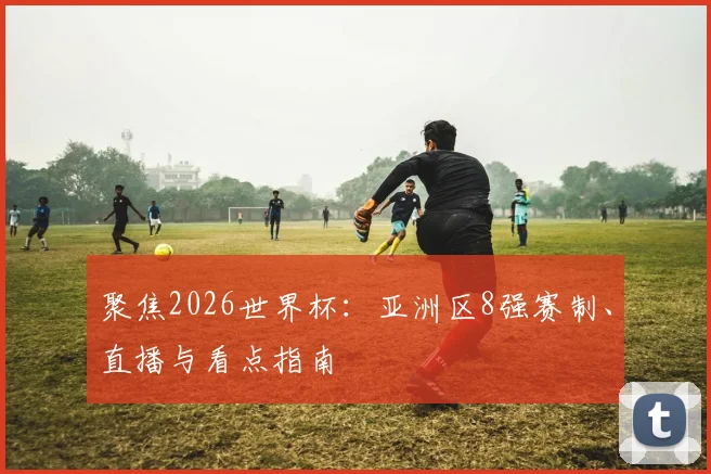 聚焦2026世界杯:亚洲区8强赛制、直播与看点指南