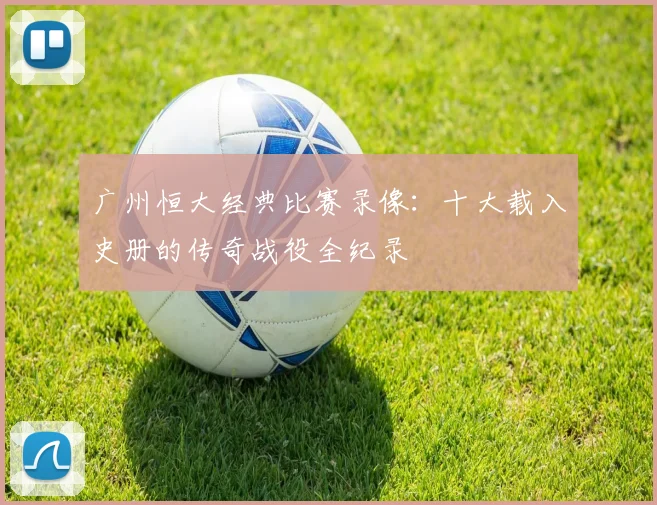 广州恒大经典比赛录像:十大载入史册的传奇战役全纪录