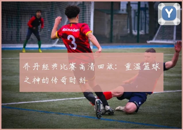 乔丹经典比赛高清回放：重温篮球之神的传奇时刻